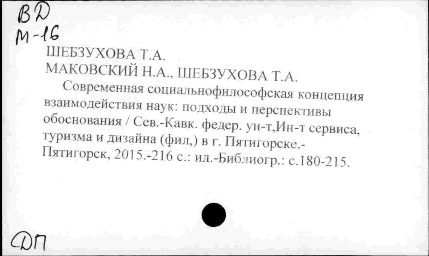 ﻿ШЕБЗУХОВА Т.А.
МАКОВСКИЙ Н.А.. ШЕБЗУХОВА Т.А.
Современная социальнофилософская концепция взаимодействия наук: подходы и перспективы обоснования / Сев.-Кавк. федер. ун-т.Ин-т сервиса, туризма и дизайна (фил,) в г. Пятигорске.-Пятигорск, 2015.-216 с.: ил.-Библиогр.: с.180-215.